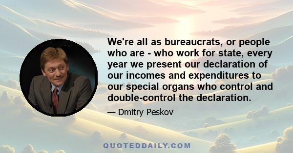 We're all as bureaucrats, or people who are - who work for state, every year we present our declaration of our incomes and expenditures to our special organs who control and double-control the declaration.