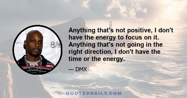 Anything that's not positive, I don't have the energy to focus on it. Anything that's not going in the right direction, I don't have the time or the energy.