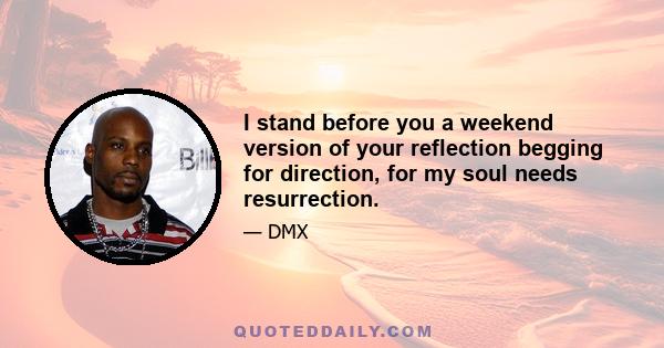 I stand before you a weekend version of your reflection begging for direction, for my soul needs resurrection.