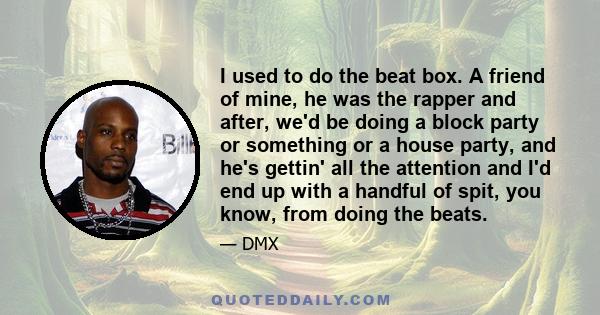 I used to do the beat box. A friend of mine, he was the rapper and after, we'd be doing a block party or something or a house party, and he's gettin' all the attention and I'd end up with a handful of spit, you know,