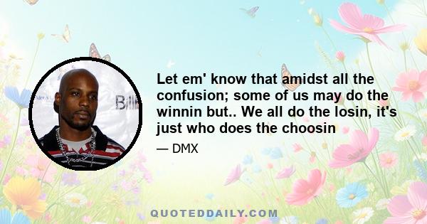 Let em' know that amidst all the confusion; some of us may do the winnin but.. We all do the losin, it's just who does the choosin