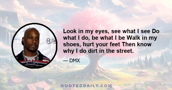 Look in my eyes, see what I see Do what I do, be what I be Walk in my shoes, hurt your feet Then know why I do dirt in the street.