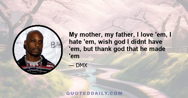 My mother, my father, I love 'em, I hate 'em, wish god I didnt have 'em, but thank god that he made 'em