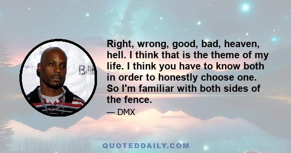 Right, wrong, good, bad, heaven, hell. I think that is the theme of my life. I think you have to know both in order to honestly choose one. So I'm familiar with both sides of the fence.