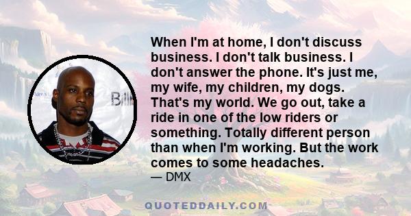 When I'm at home, I don't discuss business. I don't talk business. I don't answer the phone. It's just me, my wife, my children, my dogs. That's my world. We go out, take a ride in one of the low riders or something.