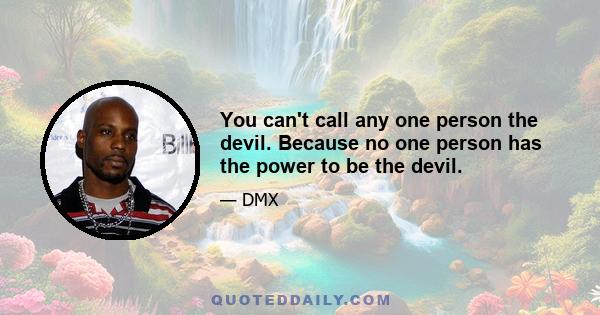 You can't call any one person the devil. Because no one person has the power to be the devil.