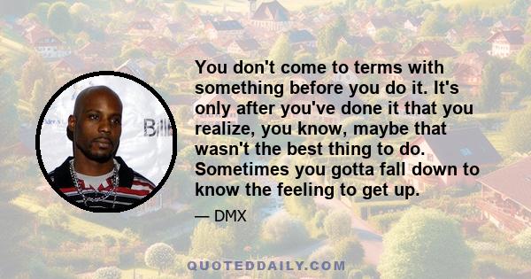 You don't come to terms with something before you do it. It's only after you've done it that you realize, you know, maybe that wasn't the best thing to do. Sometimes you gotta fall down to know the feeling to get up.