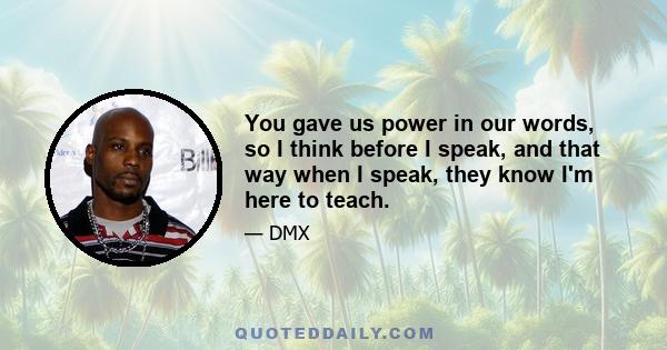 You gave us power in our words, so I think before I speak, and that way when I speak, they know I'm here to teach.