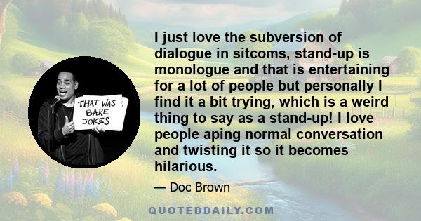 I just love the subversion of dialogue in sitcoms, stand-up is monologue and that is entertaining for a lot of people but personally I find it a bit trying, which is a weird thing to say as a stand-up! I love people