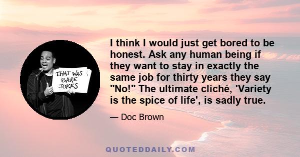 I think I would just get bored to be honest. Ask any human being if they want to stay in exactly the same job for thirty years they say No! The ultimate cliché, 'Variety is the spice of life', is sadly true.