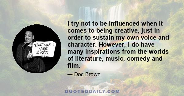 I try not to be influenced when it comes to being creative, just in order to sustain my own voice and character. However, I do have many inspirations from the worlds of literature, music, comedy and film.