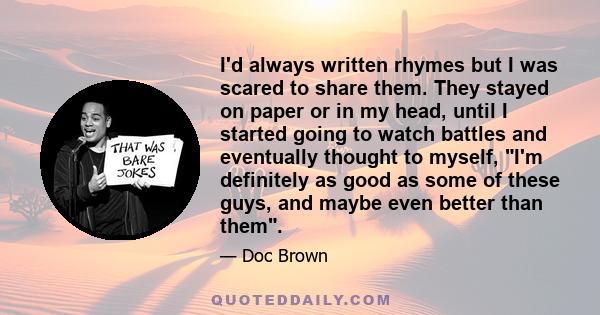 I'd always written rhymes but I was scared to share them. They stayed on paper or in my head, until I started going to watch battles and eventually thought to myself, I'm definitely as good as some of these guys, and