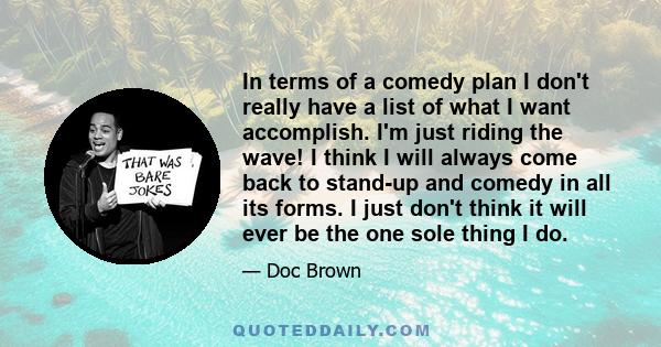 In terms of a comedy plan I don't really have a list of what I want accomplish. I'm just riding the wave! I think I will always come back to stand-up and comedy in all its forms. I just don't think it will ever be the