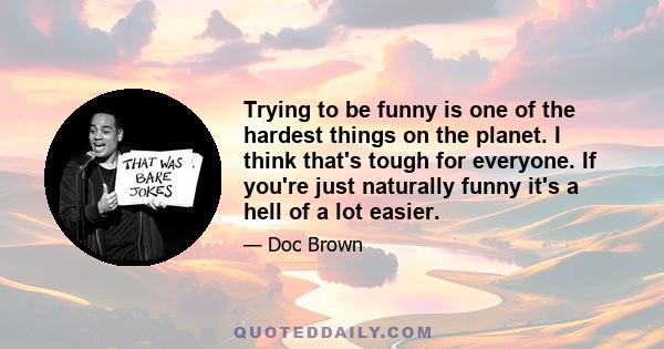 Trying to be funny is one of the hardest things on the planet. I think that's tough for everyone. If you're just naturally funny it's a hell of a lot easier.