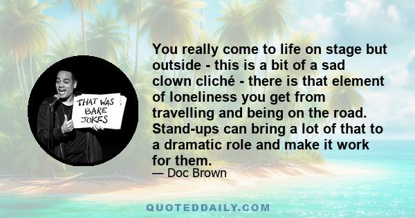 You really come to life on stage but outside - this is a bit of a sad clown cliché - there is that element of loneliness you get from travelling and being on the road. Stand-ups can bring a lot of that to a dramatic