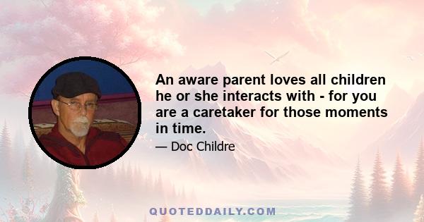 An aware parent loves all children he or she interacts with - for you are a caretaker for those moments in time.