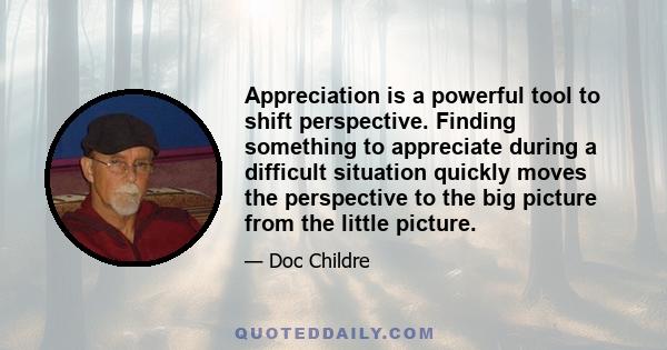 Appreciation is a powerful tool to shift perspective. Finding something to appreciate during a difficult situation quickly moves the perspective to the big picture from the little picture.