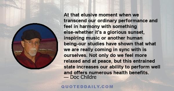 At that elusive moment when we transcend our ordinary performance and feel in harmony with something else-whether it's a glorious sunset, inspiring music or another human being-our studies have shown that what we are