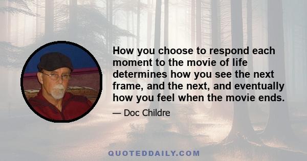 How you choose to respond each moment to the movie of life determines how you see the next frame, and the next, and eventually how you feel when the movie ends.