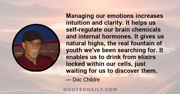 Managing our emotions increases intuition and clarity. It helps us self-regulate our brain chemicals and internal hormones. It gives us natural highs, the real fountain of youth we've been searching for. It enables us