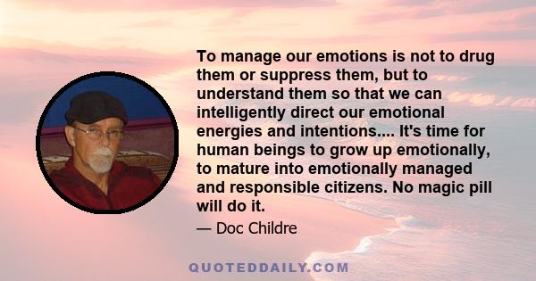 To manage our emotions is not to drug them or suppress them, but to understand them so that we can intelligently direct our emotional energies and intentions.... It's time for human beings to grow up emotionally, to