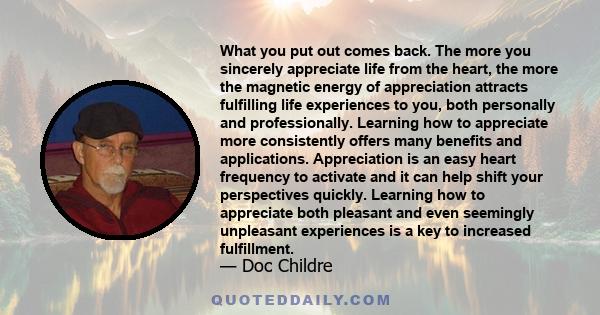 What you put out comes back. The more you sincerely appreciate life from the heart, the more the magnetic energy of appreciation attracts fulfilling life experiences to you, both personally and professionally. Learning