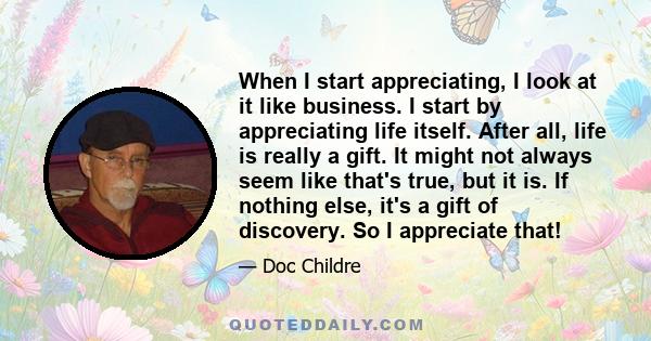 When I start appreciating, I look at it like business. I start by appreciating life itself. After all, life is really a gift. It might not always seem like that's true, but it is. If nothing else, it's a gift of