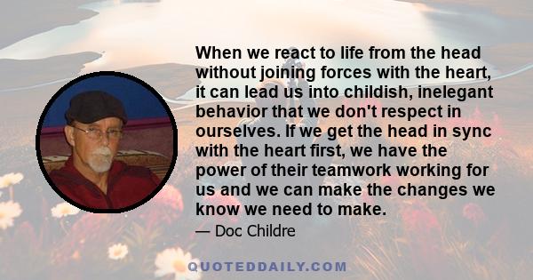 When we react to life from the head without joining forces with the heart, it can lead us into childish, inelegant behavior that we don't respect in ourselves. If we get the head in sync with the heart first, we have