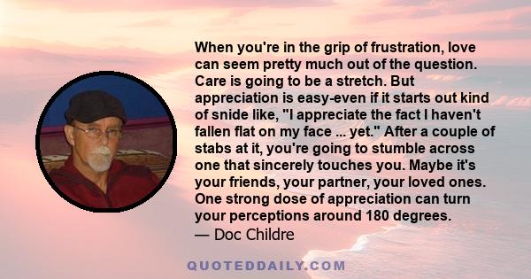 When you're in the grip of frustration, love can seem pretty much out of the question. Care is going to be a stretch. But appreciation is easy-even if it starts out kind of snide like, I appreciate the fact I haven't