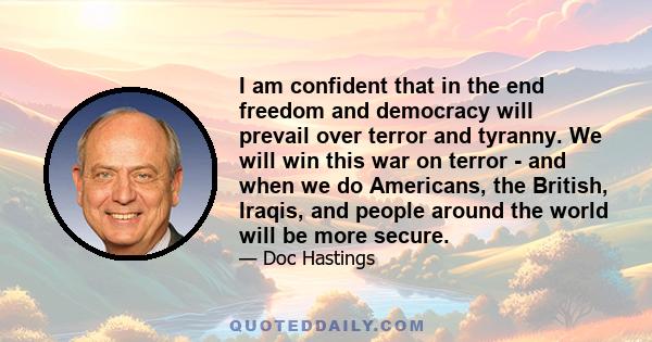 I am confident that in the end freedom and democracy will prevail over terror and tyranny. We will win this war on terror - and when we do Americans, the British, Iraqis, and people around the world will be more secure.