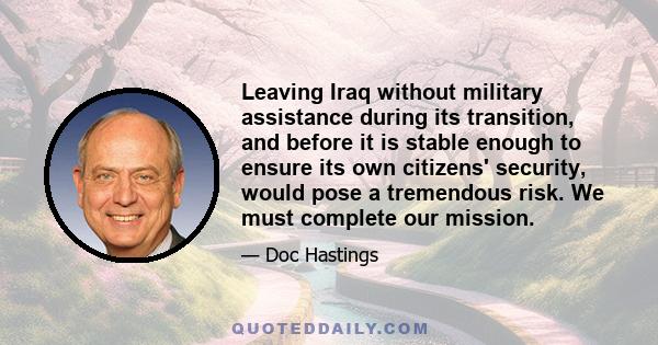 Leaving Iraq without military assistance during its transition, and before it is stable enough to ensure its own citizens' security, would pose a tremendous risk. We must complete our mission.