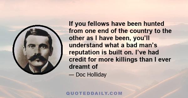 If you fellows have been hunted from one end of the country to the other as I have been, you’ll understand what a bad man’s reputation is built on. I’ve had credit for more killings than I ever dreamt of