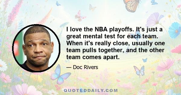 I love the NBA playoffs. It's just a great mental test for each team. When it's really close, usually one team pulls together, and the other team comes apart.