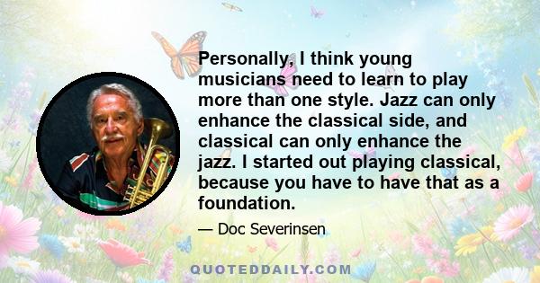 Personally, I think young musicians need to learn to play more than one style. Jazz can only enhance the classical side, and classical can only enhance the jazz. I started out playing classical, because you have to have 