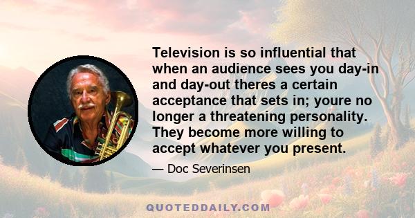 Television is so influential that when an audience sees you day-in and day-out theres a certain acceptance that sets in; youre no longer a threatening personality. They become more willing to accept whatever you present.