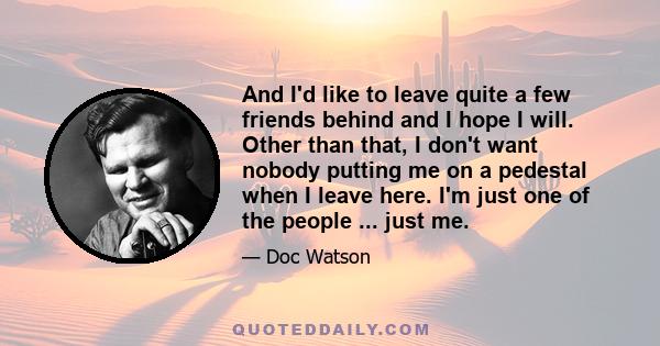 And I'd like to leave quite a few friends behind and I hope I will. Other than that, I don't want nobody putting me on a pedestal when I leave here. I'm just one of the people ... just me.