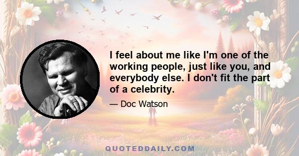 I feel about me like I'm one of the working people, just like you, and everybody else. I don't fit the part of a celebrity.