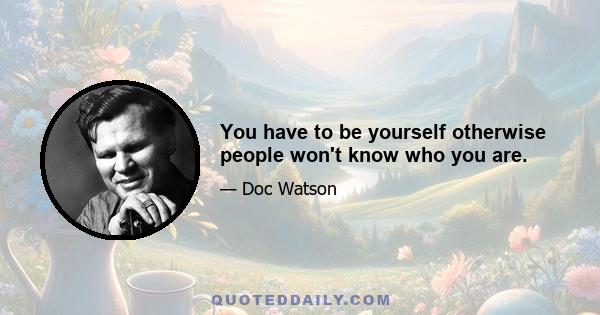 You have to be yourself otherwise people won't know who you are.