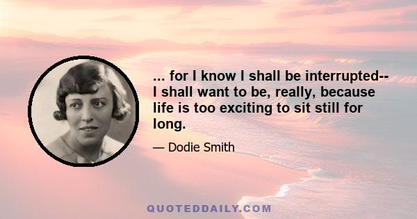 ... for I know I shall be interrupted-- I shall want to be, really, because life is too exciting to sit still for long.