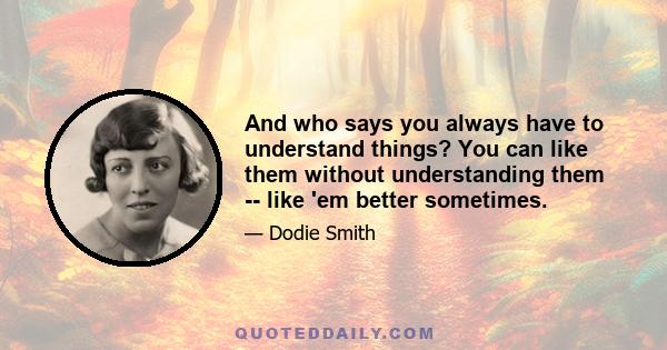 And who says you always have to understand things? You can like them without understanding them -- like 'em better sometimes.