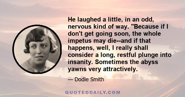 He laughed a little, in an odd, nervous kind of way. Because if I don't get going soon, the whole impetus may die--and if that happens, well, I really shall consider a long, restful plunge into insanity. Sometimes the