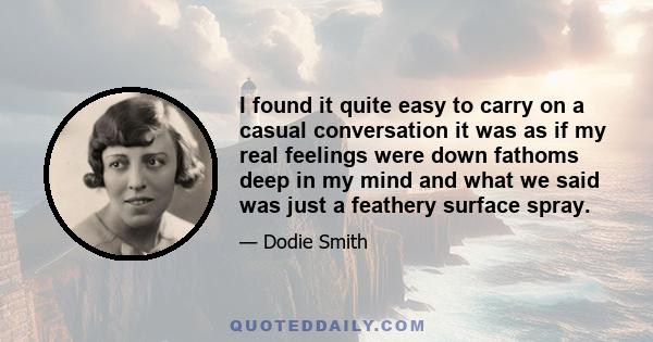 I found it quite easy to carry on a casual conversation it was as if my real feelings were down fathoms deep in my mind and what we said was just a feathery surface spray.