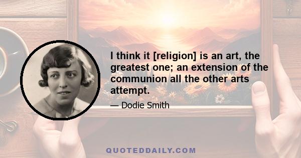 I think it [religion] is an art, the greatest one; an extension of the communion all the other arts attempt.