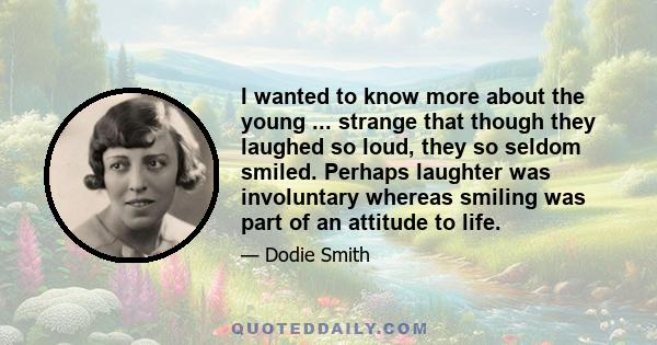 I wanted to know more about the young ... strange that though they laughed so loud, they so seldom smiled. Perhaps laughter was involuntary whereas smiling was part of an attitude to life.