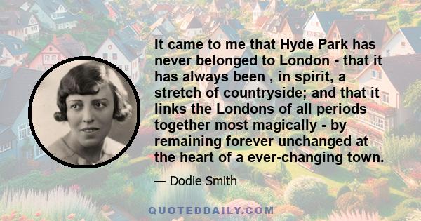 It came to me that Hyde Park has never belonged to London - that it has always been , in spirit, a stretch of countryside; and that it links the Londons of all periods together most magically - by remaining forever