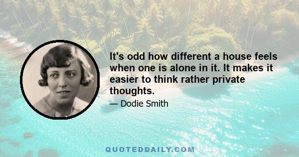 It's odd how different a house feels when one is alone in it. It makes it easier to think rather private thoughts.