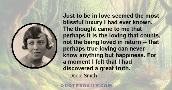 Just to be in love seemed the most blissful luxury I had ever known. The thought came to me that perhaps it is the loving that counts, not the being loved in return -- that perhaps true loving can never know anything