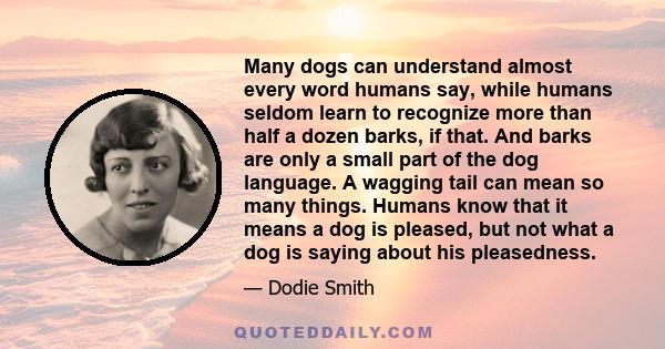 Many dogs can understand almost every word humans say, while humans seldom learn to recognize more than half a dozen barks, if that. And barks are only a small part of the dog language. A wagging tail can mean so many