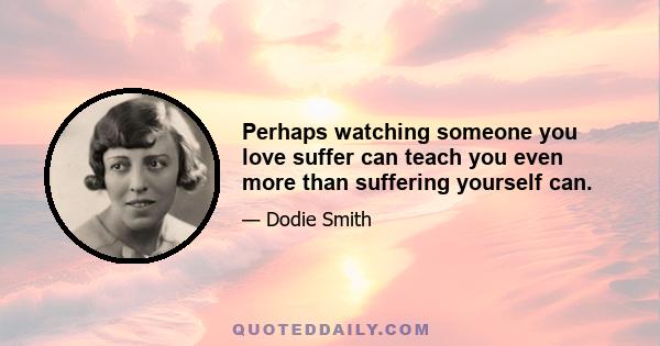 Perhaps watching someone you love suffer can teach you even more than suffering yourself can.