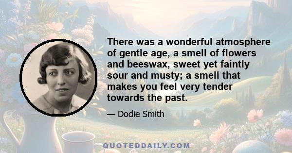 There was a wonderful atmosphere of gentle age, a smell of flowers and beeswax, sweet yet faintly sour and musty; a smell that makes you feel very tender towards the past.